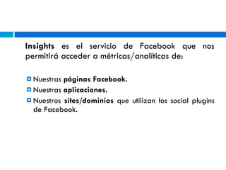 Insights  es el servicio de Facebook que nos permitirá acceder a métricas/analíticas de: Nuestras  páginas Facebook. Nuestras  aplicaciones. Nuestros  sites/dominios  que utilizan los social plugins de Facebook. 