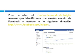 Para acceder al  cuadro de mando de Insights  tenemos que identificarnos con nuestro usuario de Facebook y acceder a la siguiente dirección:  http://www.facebook.com/insights  . 