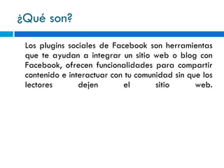 ¿Qué son? Los plugins sociales de Facebook son herramientas que te ayudan a integrar un sitio web o blog con Facebook, ofrecen funcionalidades para compartir contenido e interactuar con tu comunidad sin que los lectores dejen el sitio web. 