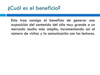 ¿Cuál es el beneficio? Esto trae consigo el beneficio de generar una exposición del contenido del sitio muy grande a un mercado mucho más amplio, incrementando así el número de visitas y la comunicación con los lectores. 