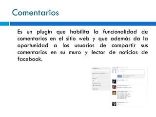 Comentarios Es un plugin que habilita la funcionalidad de comentarios en el sitio web y que además da la oportunidad a los usuarios de compartir sus comentarios en su muro y lector de noticias de facebook. 