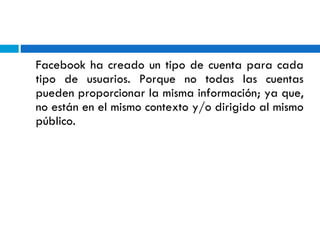 Facebook ha creado un tipo de cuenta para cada tipo de usuarios. Porque no todas las cuentas pueden proporcionar la misma información; ya que, no están en el mismo contexto y/o dirigido al mismo público.  