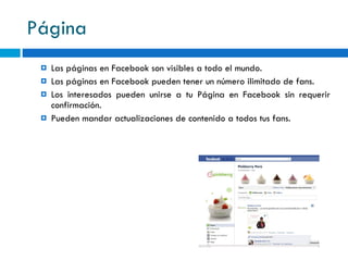 Página Las páginas en Facebook son visibles a todo el mundo . Las páginas en Facebook pueden tener un número ilimitado de fans . Los interesados pueden unirse a tu Página en Facebook sin requerir confirmación . Pueden mandar actualizaciones de contenido a todos tus fans . 