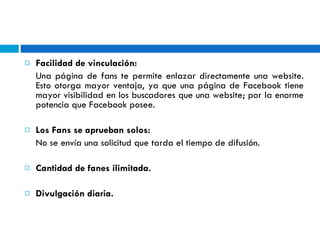Facilidad de vinculación:   Una página de fans te permite enlazar directamente una website. Esto otorga mayor ventaja, ya que una página de Facebook tiene mayor visibilidad en los buscadores que una website; por la enorme potencia que Facebook posee. Los Fans se aprueban solos: No se envía una solicitud que tarda el tiempo de difusión. Cantidad de fanes ilimitada. Divulgación diaria. 