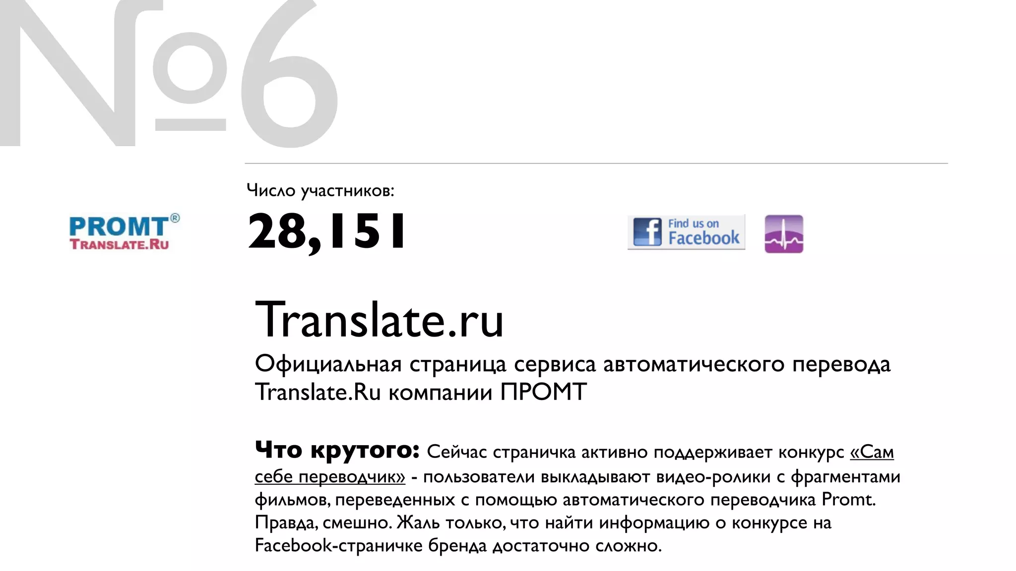 №6
 Число участников:

 28,151
 Translate.ru
 Официальная страница сервиса автоматического перевода
 Translate.Ru компании ПРОМТ

 Что крутого: Сейчас страничка активно поддерживает конкурс «Сам
 себе переводчик» - пользователи выкладывают видео-ролики с фрагментами
 фильмов, переведенных с помощью автоматического переводчика Promt.
 Правда, смешно. Жаль только, что найти информацию о конкурсе на
 Facebook-страничке бренда достаточно сложно.
 