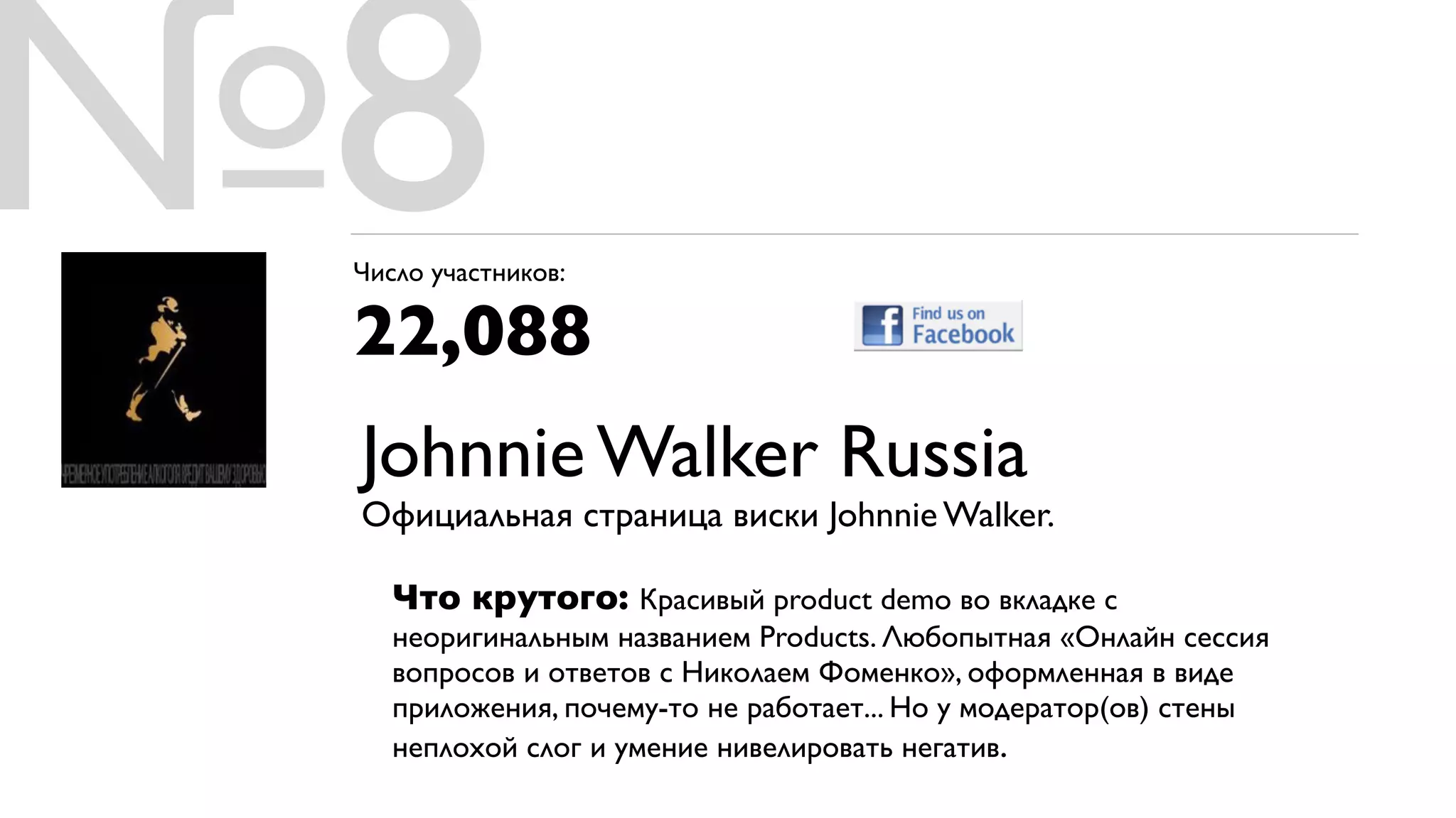 №8
 Число участников:

 22,088
 Johnnie Walker Russia
 Официальная страница виски Johnnie Walker.

    Что крутого: Красивый product demo во вкладке с
    неоригинальным названием Products. Любопытная «Онлайн сессия
    вопросов и ответов с Николаем Фоменко», оформленная в виде
    приложения, почему-то не работает... Но у модератор(ов) стены
    неплохой слог и умение нивелировать негатив.
 