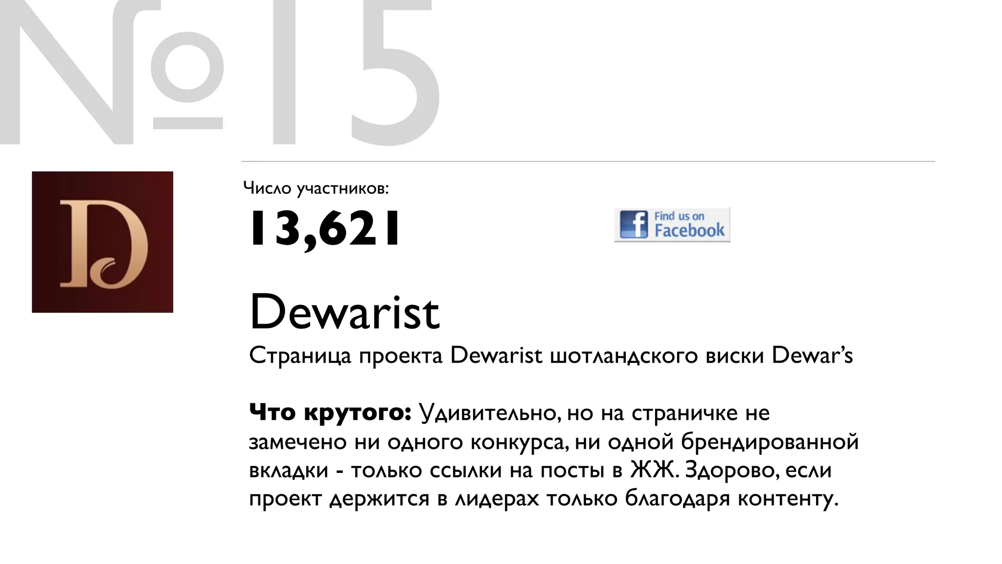 №15
 Число участников:

 13,621
 Dewarist
 Страница проекта Dewarist шотландского виски Dewar’s

 Что крутого: Удивительно, но на страничке не
 замечено ни одного конкурса, ни одной брендированной
 вкладки - только ссылки на посты в ЖЖ. Здорово, если
 проект держится в лидерах только благодаря контенту.
 