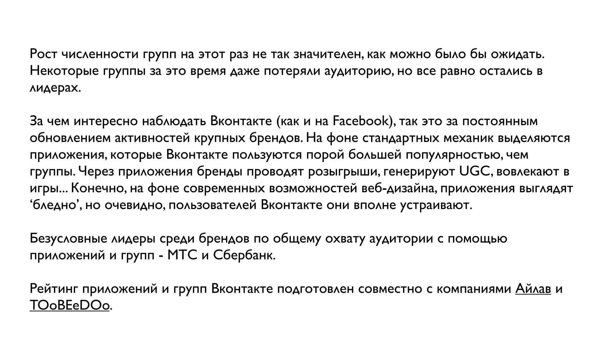 Рост численности групп на этот раз не так значителен, как можно было бы ожидать.
Некоторые группы за это время даже потеряли аудиторию, но все равно остались в
лидерах.

За чем интересно наблюдать Вконтакте (как и на Facebook), так это за постоянным
обновлением активностей крупных брендов. На фоне стандартных механик выделяются
приложения, которые Вконтакте пользуются порой большей популярностью, чем
группы. Через приложения бренды проводят розыгрыши, генерируют UGC, вовлекают в
игры... Конечно, на фоне современных возможностей веб-дизайна, приложения выглядят
‘бледно’, но очевидно, пользователей Вконтакте они вполне устраивают.

Безусловные лидеры среди брендов по общему охвату аудитории с помощью
приложений и групп - МТС и Сбербанк.

Рейтинг приложений и групп Вконтакте подготовлен совместно с компаниями Айлав и
TOoBEeDOo.
 