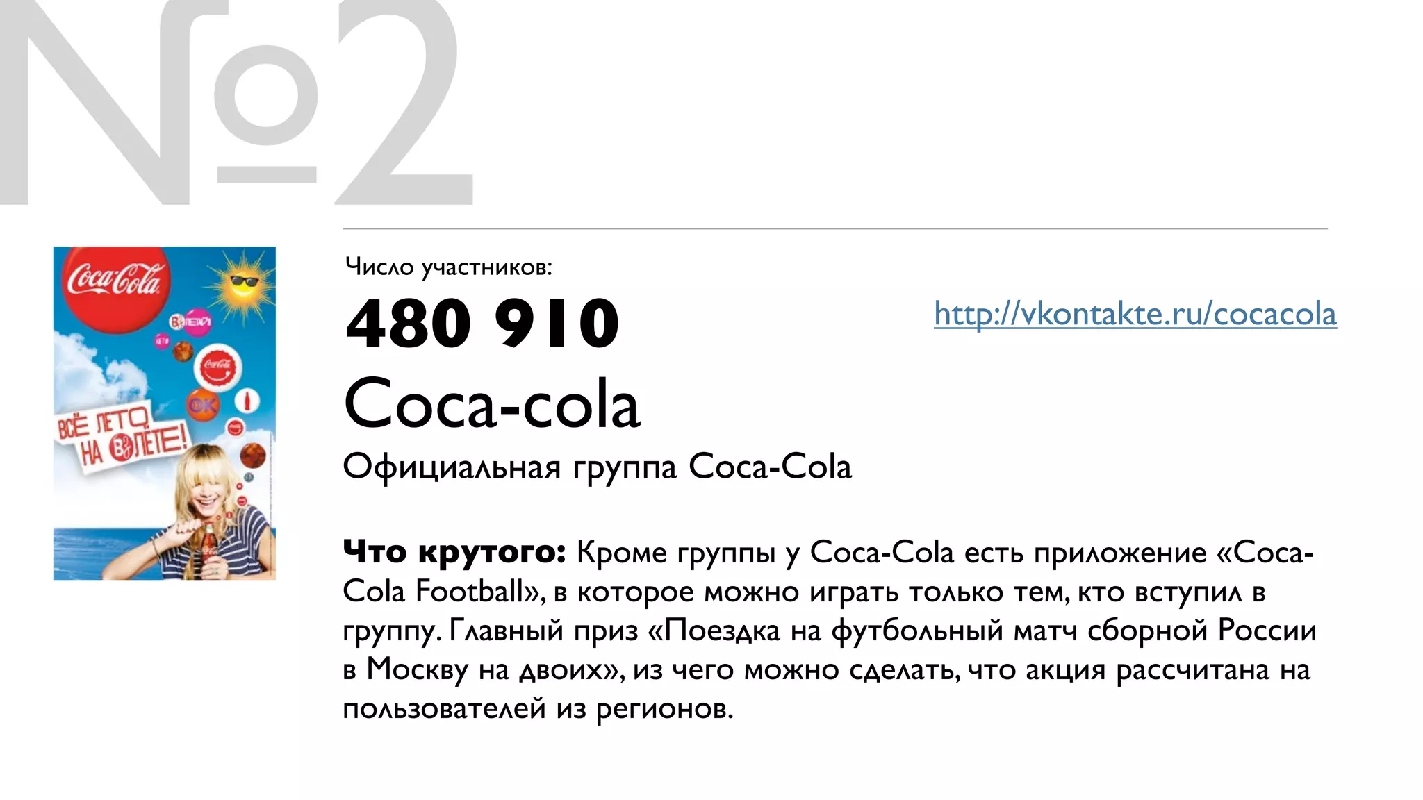 №2
 Число участников:

 480 910                                 http://vkontakte.ru/cocacola

 Coca-cola
 Официальная группа Coca-Cola

 Что крутого: Кроме группы у Coca-Cola есть приложение «Coca-
 Cola Football», в которое можно играть только тем, кто вступил в
 группу. Главный приз «Поездка на футбольный матч сборной России
 в Москву на двоих», из чего можно сделать, что акция рассчитана на
 пользователей из регионов.
 