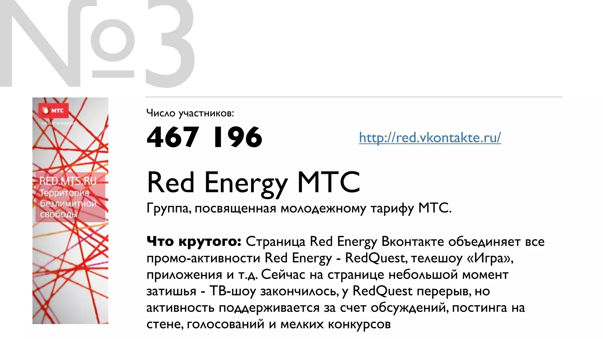 №3
 Число участников:

 467 196       http://red.vkontakte.ru/


 Red Energy МТС
 Группа, посвященная молодежному тарифу МТС.

 Что крутого: Cтраница Red Energy Вконтакте объединяет все
 промо-активности Red Energy - RedQuest, телешоу «Игра»,
 приложения и т.д. Сейчас на странице небольшой момент
 затишья - ТВ-шоу закончилось, у RedQuest перерыв, но
 активность поддерживается за счет обсуждений, постинга на
 стене, голосований и мелких конкурсов
 