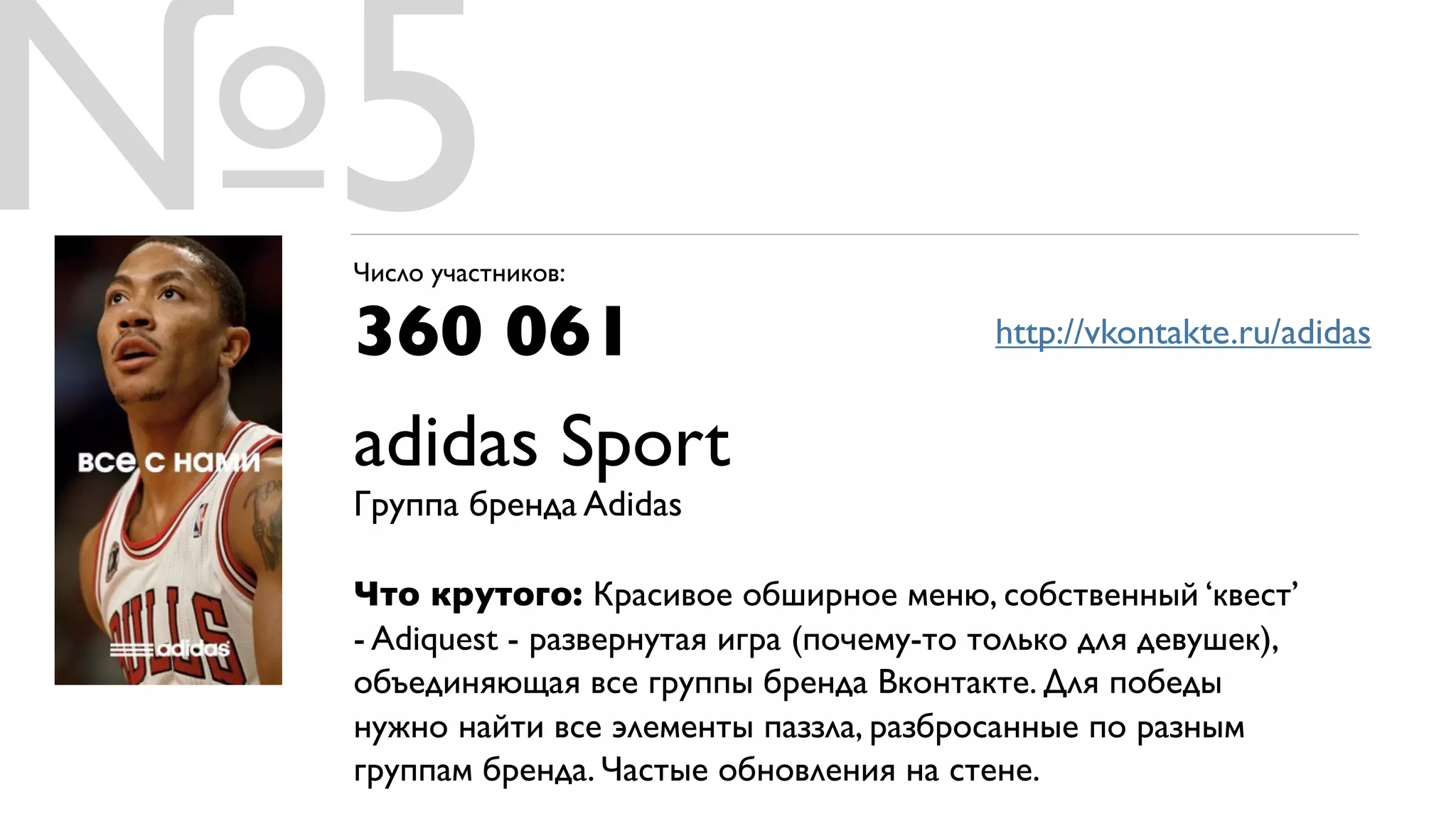 №5
 Число участников:

 360 061                                  http://vkontakte.ru/adidas


 adidas Sport
 Группа бренда Adidas

 Что крутого: Красивое обширное меню, собственный ‘квест’
 - Adiquest - развернутая игра (почему-то только для девушек),
 объединяющая все группы бренда Вконтакте. Для победы
 нужно найти все элементы паззла, разбросанные по разным
 группам бренда. Частые обновления на стене.
 