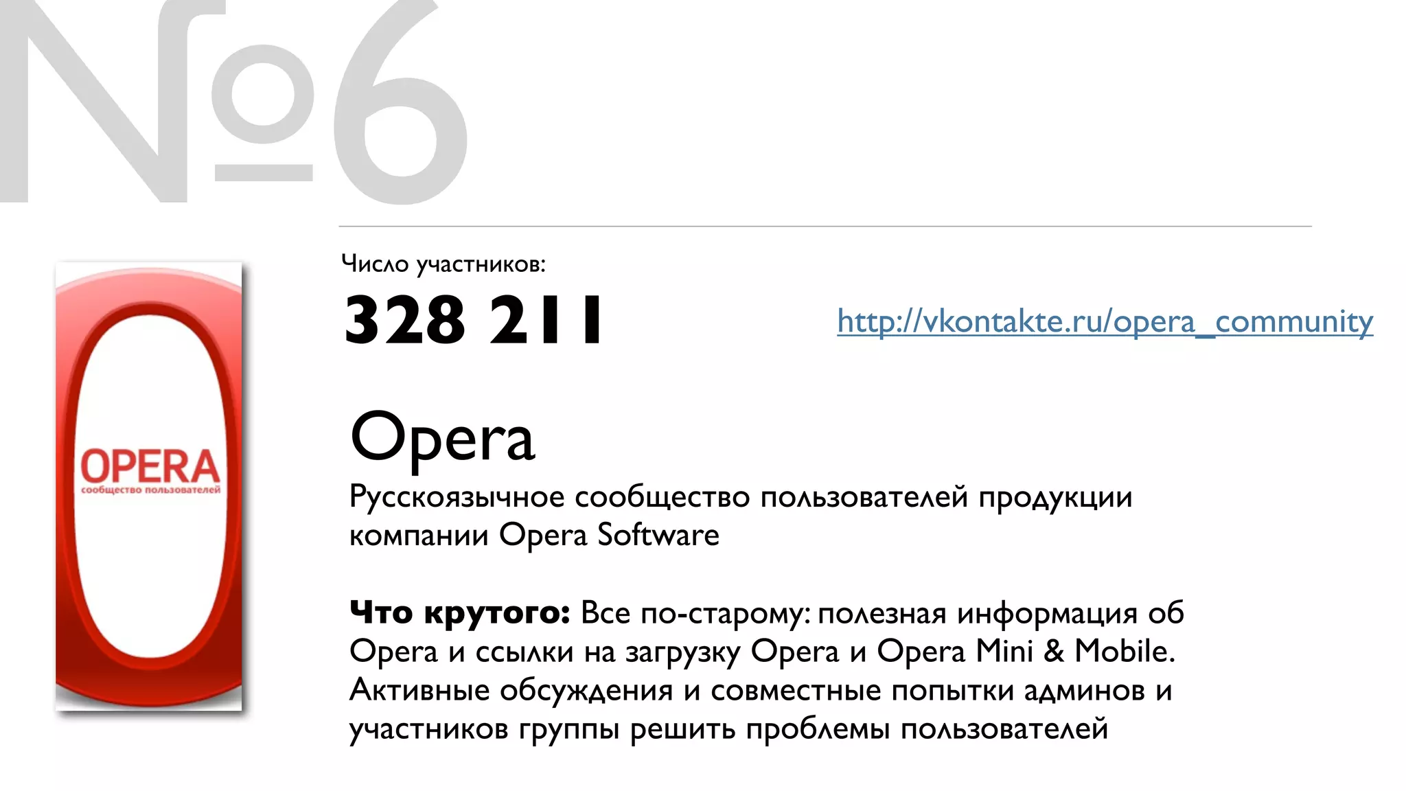 №6
 Число участников:

 328 211                         http://vkontakte.ru/opera_community


 Opera
 Русскоязычное сообщество пользователей продукции
 компании Opera Software

 Что крутого: Все по-старому: полезная информация об
 Opera и ссылки на загрузку Opera и Opera Mini & Mobile.
 Активные обсуждения и совместные попытки админов и
 участников группы решить проблемы пользователей
 
