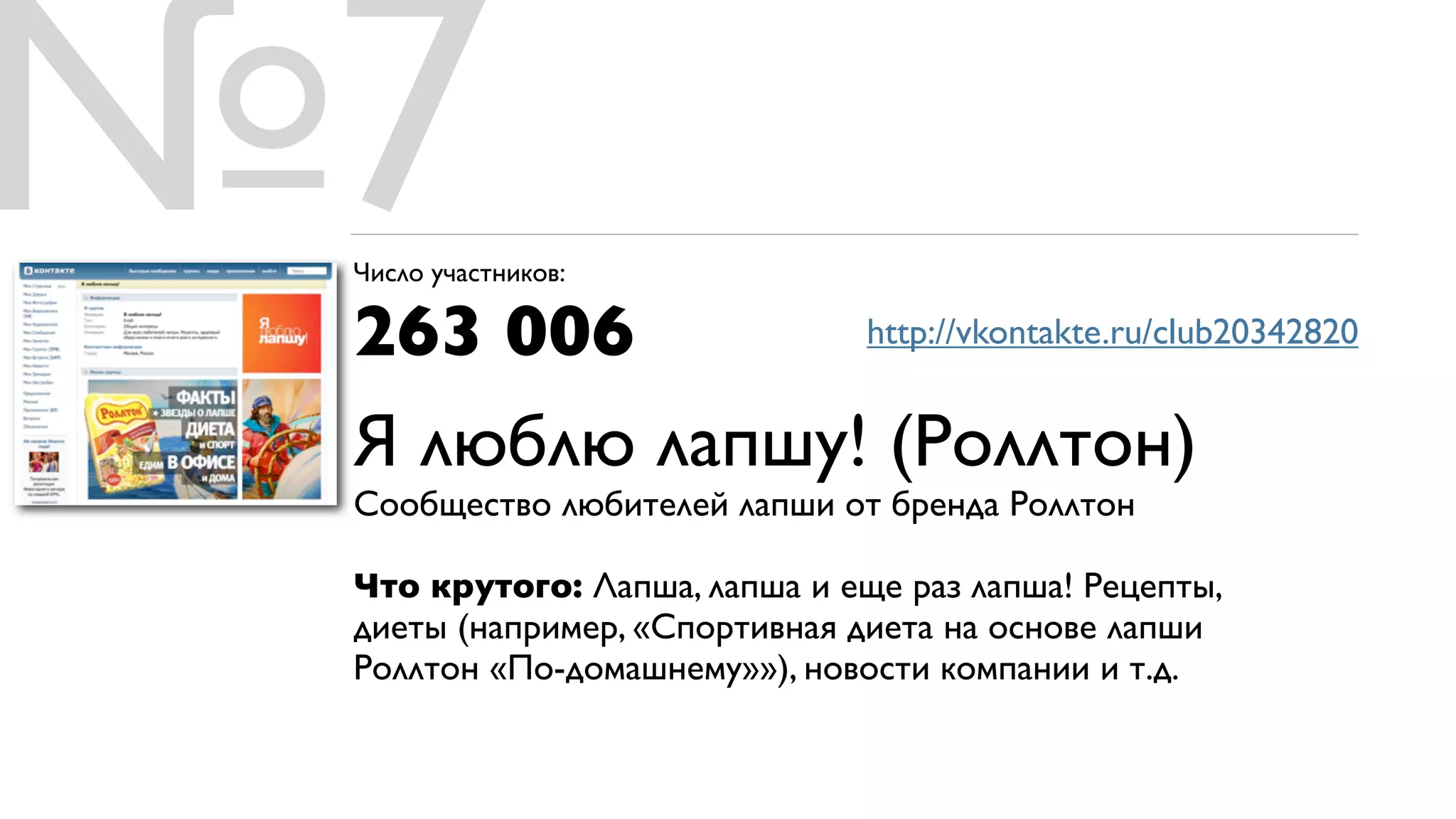 №7
 Число участников:

 263 006                       http://vkontakte.ru/club20342820


 Я люблю лапшу! (Роллтон)
 Сообщество любителей лапши от бренда Роллтон

 Что крутого: Лапша, лапша и еще раз лапша! Рецепты,
 диеты (например, «Спортивная диета на основе лапши
 Роллтон «По-домашнему»»), новости компании и т.д.
 