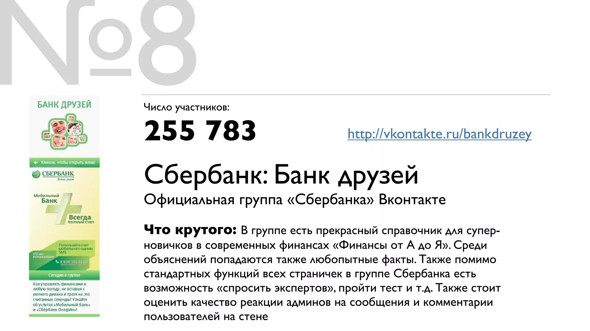 №8
 Число участников:

 255 783         http://vkontakte.ru/bankdruzey


 Сбербанк: Банк друзей
 Официальная группа «Сбербанка» Вконтакте
 Что крутого: В группе есть прекрасный справочник для супер-
 новичков в современных финансах «Финансы от А до Я». Среди
 объяснений попадаются также любопытные факты. Также помимо
 стандартных функций всех страничек в группе Сбербанка есть
 возможность «спросить экспертов», пройти тест и т.д. Также стоит
 оценить качество реакции админов на сообщения и комментарии
 пользователей на стене
 
