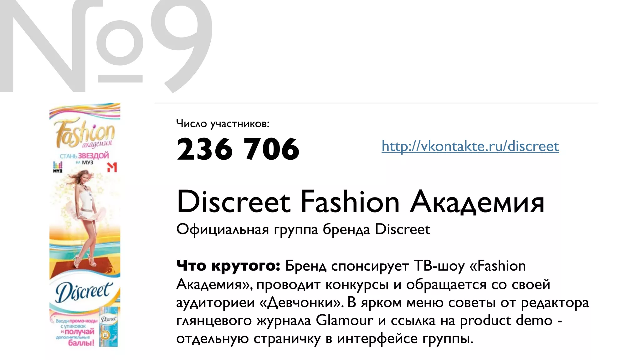№9
 Число участников:

 236 706                    http://vkontakte.ru/discreet


 Discreet Fashion Академия
 Официальная группа бренда Discreet

 Что крутого: Бренд спонсирует ТВ-шоу «Fashion
 Академия», проводит конкурсы и обращается со своей
 аудиториеи «Девчонки». В ярком меню советы от редактора
 глянцевого журнала Glamour и ссылка на product demo -
 отдельную страничку в интерфейсе группы.
 
