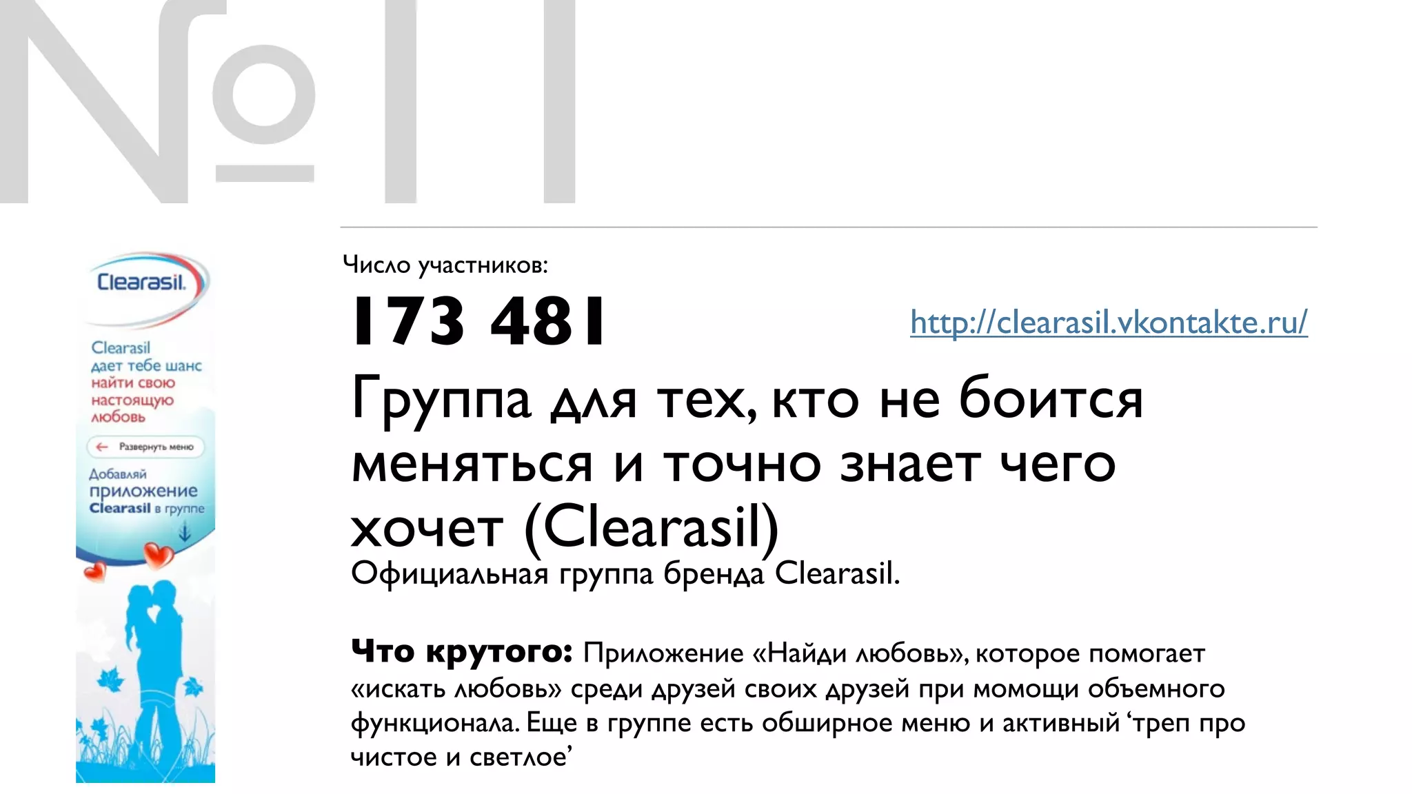 №11
 Число участников:

 173 481                                 http://clearasil.vkontakte.ru/

 Группа для тех, кто не боится
 меняться и точно знает чего
 хочет (Clearasil)
 Официальная группа бренда Clearasil.

 Что крутого: Приложение «Найди любовь», которое помогает
 «искать любовь» среди друзей своих друзей при момощи объемного
 функционала. Еще в группе есть обширное меню и активный ‘треп про
 чистое и светлое’
 