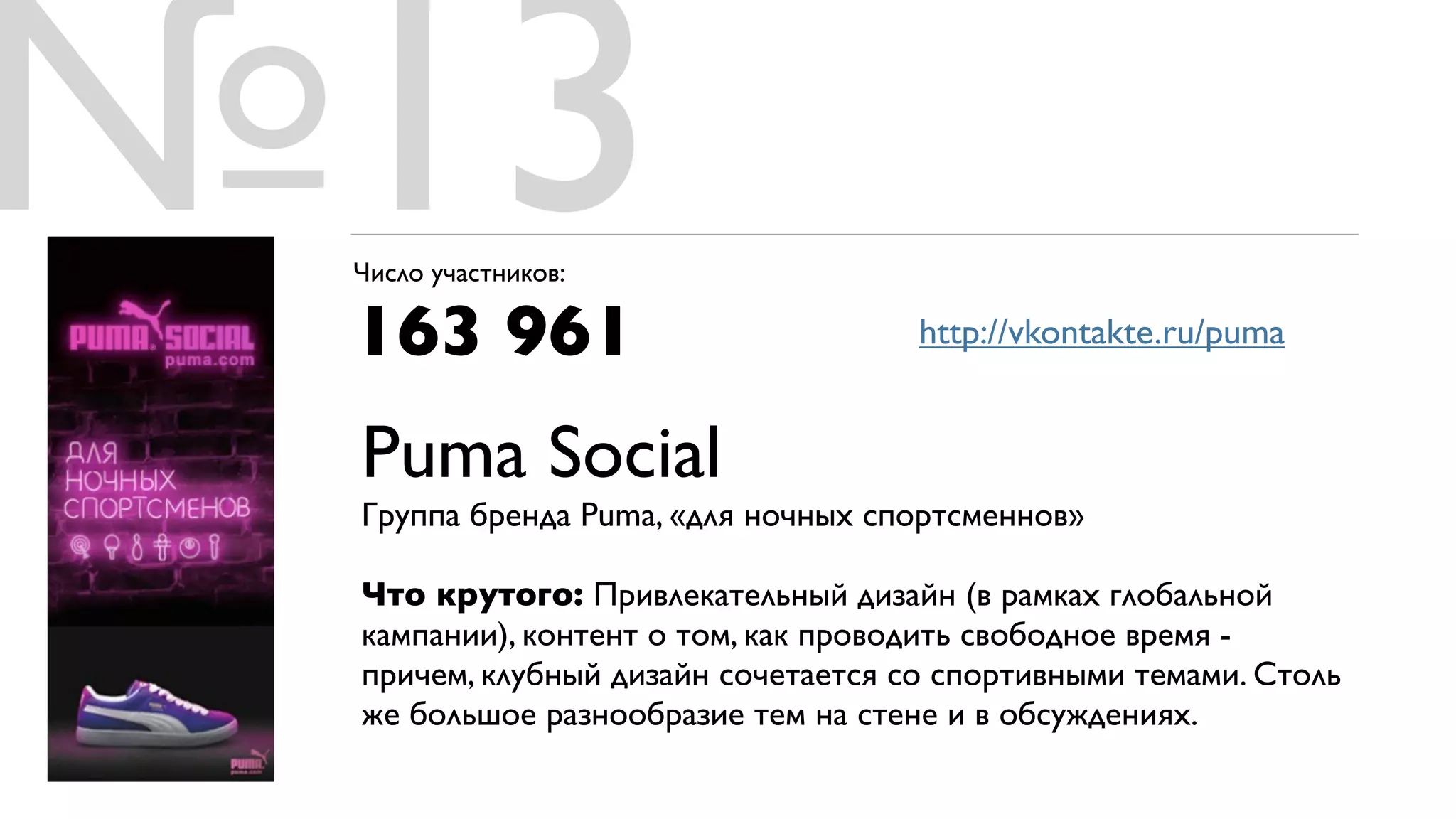 №13
 Число участников:

 163 961                            http://vkontakte.ru/puma


 Puma Social
 Группа бренда Puma, «для ночных спортсменнов»

 Что крутого: Привлекательный дизайн (в рамках глобальной
 кампании), контент о том, как проводить свободное время -
 причем, клубный дизайн сочетается со спортивными темами. Столь
 же большое разнообразие тем на стене и в обсуждениях.
 