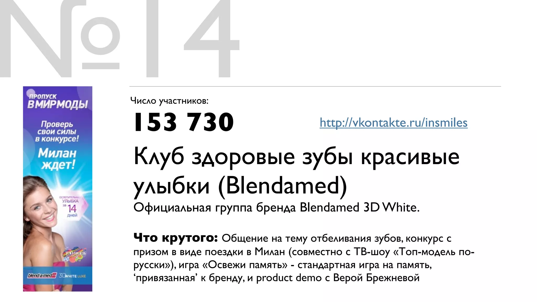 №14
 Число участников:

 153 730         http://vkontakte.ru/insmiles

 Клуб здоровые зубы красивые
 улыбки (Blendamed)
 Официальная группа бренда Blendamed 3D White.

 Что крутого: Общение на тему отбеливания зубов, конкурс с
 призом в виде поездки в Милан (совместно с ТВ-шоу «Топ-модель по-
 русски»), игра «Освежи память» - стандартная игра на память,
 ‘привязанная’ к бренду, и product demo с Верой Брежневой
 