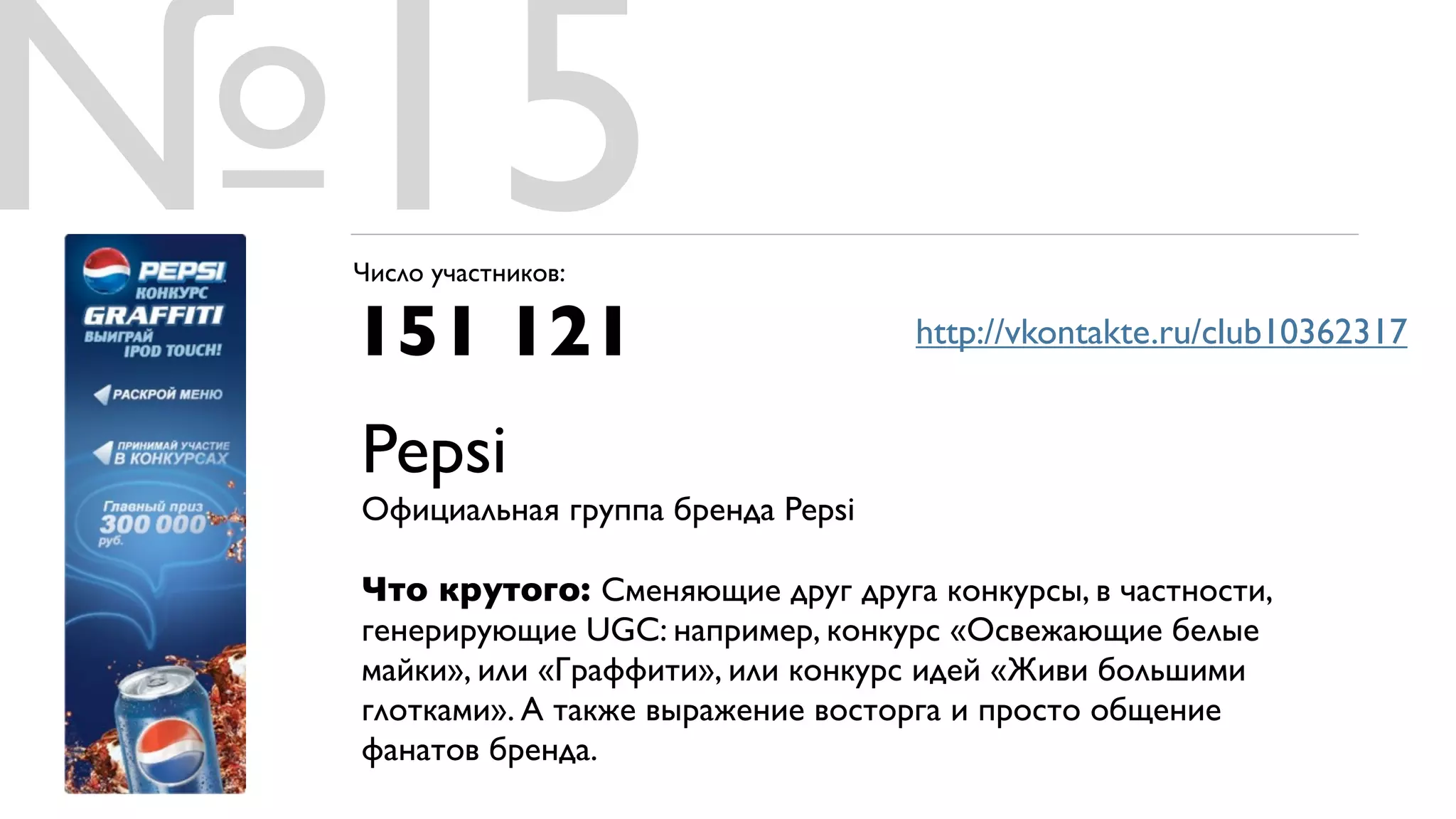 №15
 Число участников:

 151 121                           http://vkontakte.ru/club10362317


 Pepsi
 Официальная группа бренда Pepsi

 Что крутого: Сменяющие друг друга конкурсы, в частности,
 генерирующие UGC: например, конкурс «Освежающие белые
 майки», или «Граффити», или конкурс идей «Живи большими
 глотками». А также выражение восторга и просто общение
 фанатов бренда.
 