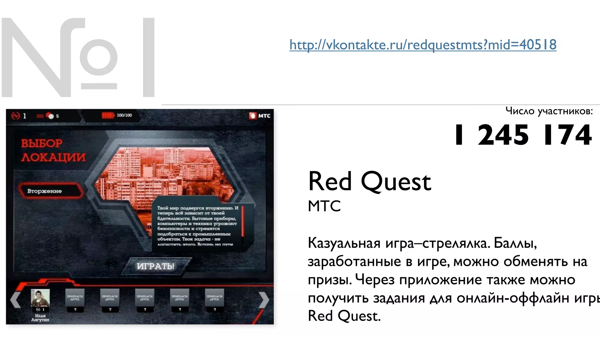 №1   http://vkontakte.ru/redquestmts?mid=40518




                             1 245 174
                                      Число участников:




       Red Quest
       МТС

       Казуальная игра–стрелялка. Баллы,
       заработанные в игре, можно обменять на
       призы. Через приложение также можно
       получить задания для онлайн-оффлайн игры
       Red Quest.
 