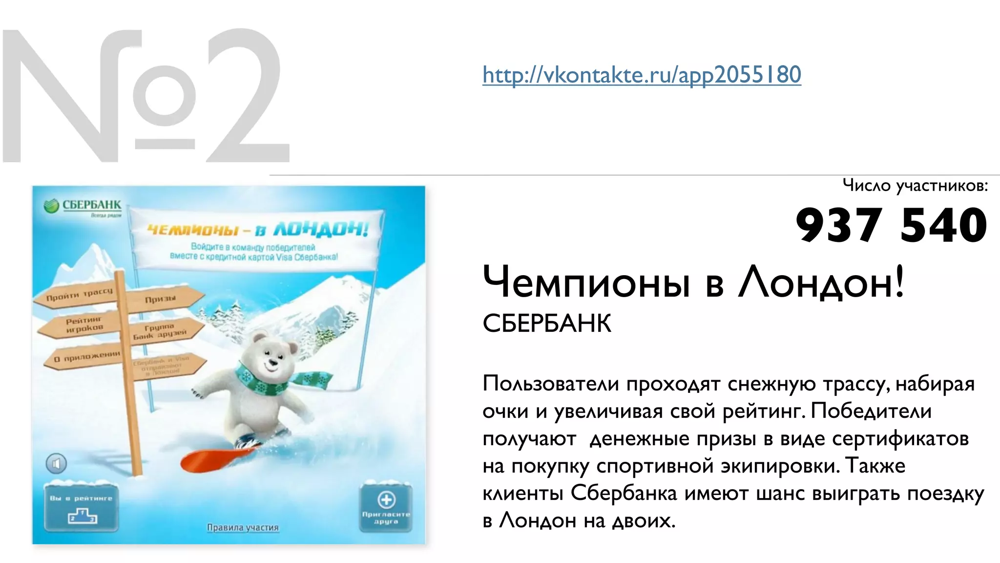 №2   http://vkontakte.ru/app2055180



                                      Число участников:

                                  937 540
     Чемпионы в Лондон!
     СБЕРБАНК

     Пользователи проходят снежную трассу, набирая
     очки и увеличивая свой рейтинг. Победители
     получают денежные призы в виде сертификатов
     на покупку спортивной экипировки. Также
     клиенты Сбербанка имеют шанс выиграть поездку
     в Лондон на двоих.
 