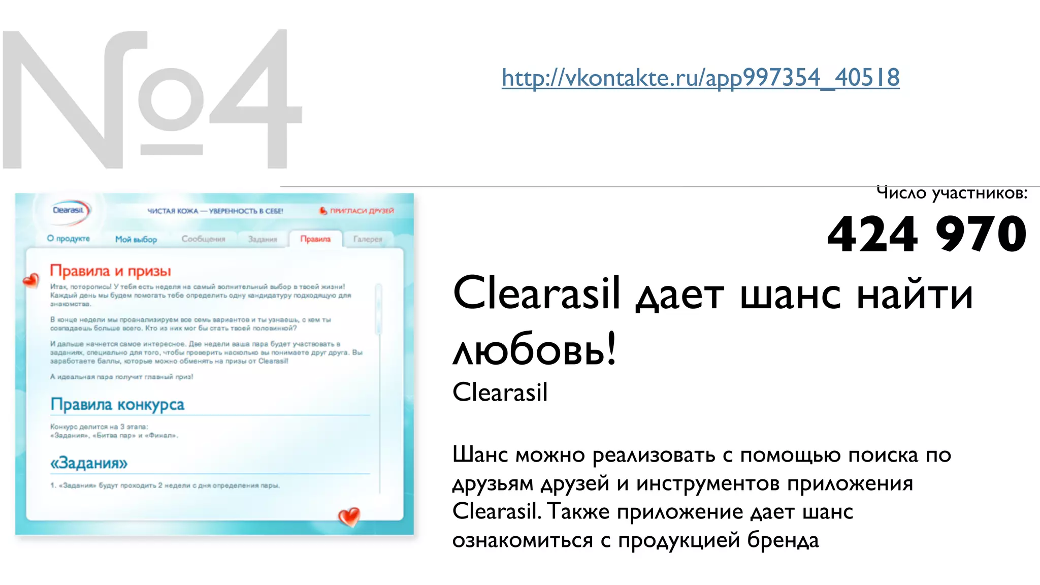 №4       http://vkontakte.ru/app997354_40518



                                         Число участников:

                                     424 970
     Clearasil дает шанс найти
     любовь!
     Clearasil

     Шанс можно реализовать с помощью поиска по
     друзьям друзей и инструментов приложения
     Clearasil. Также приложение дает шанс
     ознакомиться с продукцией бренда
 