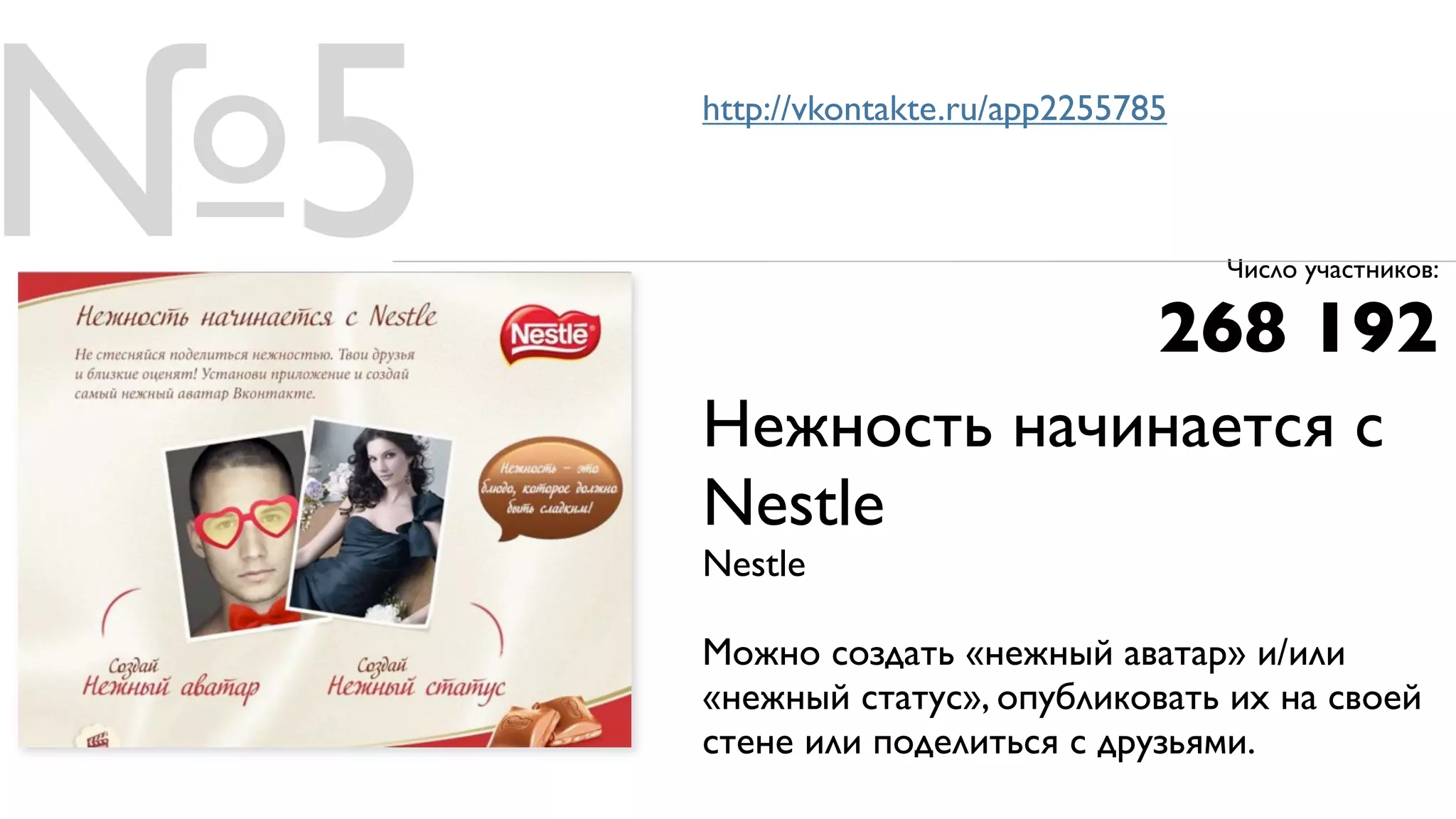№5   http://vkontakte.ru/app2255785



                                      Число участников:

                                  268 192
     Нежность начинается с
     Nestle
     Nestle

     Можно создать «нежный аватар» и/или
     «нежный статус», опубликовать их на своей
     стене или поделиться с друзьями.
 