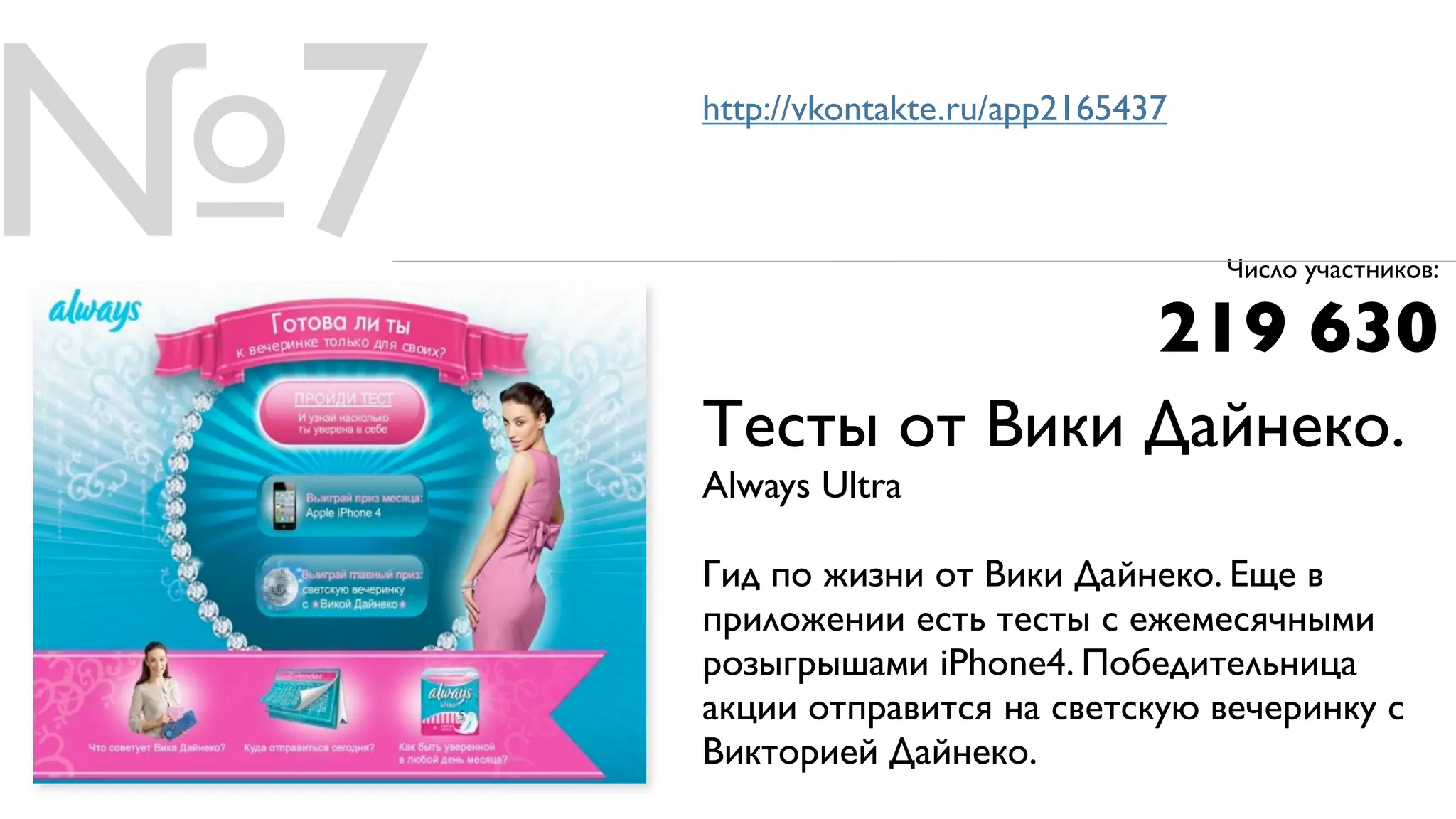 №7   http://vkontakte.ru/app2165437



                                      Число участников:

                                  219 630
     Тесты от Вики Дайнеко.
     Always Ultra

     Гид по жизни от Вики Дайнеко. Еще в
     приложении есть тесты с ежемесячными
     розыгрышами iPhone4. Победительница
     акции отправится на светскую вечеринку с
     Викторией Дайнеко.
 