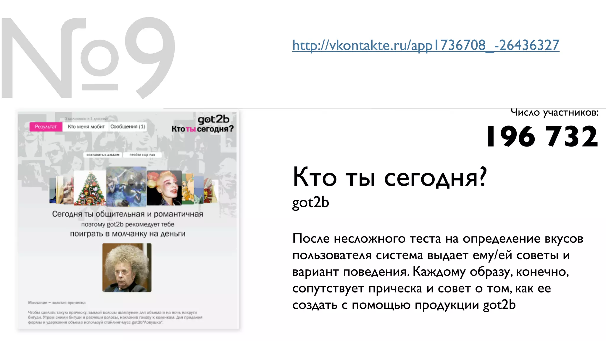 №9   http://vkontakte.ru/app1736708_-26436327



                                      Число участников:

                                 196 732
     Кто ты сегодня?
     got2b

     После несложного теста на определение вкусов
     пользователя система выдает ему/ей советы и
     вариант поведения. Каждому образу, конечно,
     сопутствует прическа и совет о том, как ее
     создать с помощью продукции got2b
 