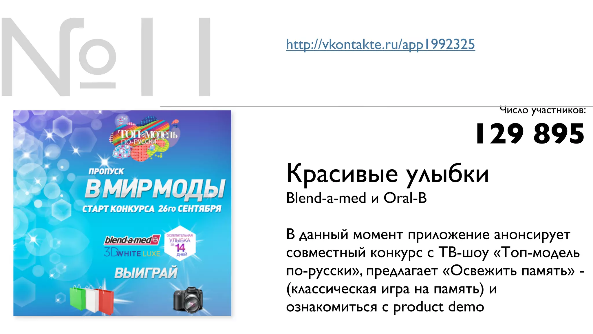 №11   http://vkontakte.ru/app1992325



                                       Число участников:

                                   129 895
      Красивые улыбки
      Blend-a-med и Oral-B

      В данный момент приложение анонсирует
      совместный конкурс с ТВ-шоу «Топ-модель
      по-русски», предлагает «Освежить память» -
      (классическая игра на память) и
      ознакомиться с product demo
 