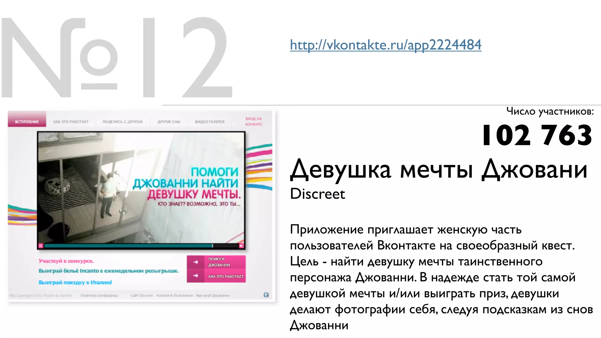 №12   http://vkontakte.ru/app2224484



                                        Число участников:

                                    102 763
      Девушка мечты Джовани
      Discreet

      Приложение приглашает женскую часть
      пользователей Вконтакте на своеобразный квест.
      Цель - найти девушку мечты таинственного
      персонажа Джованни. В надежде стать той самой
      девушкой мечты и/или выиграть приз, девушки
      делают фотографии себя, следуя подсказкам из снов
      Джованни
 
