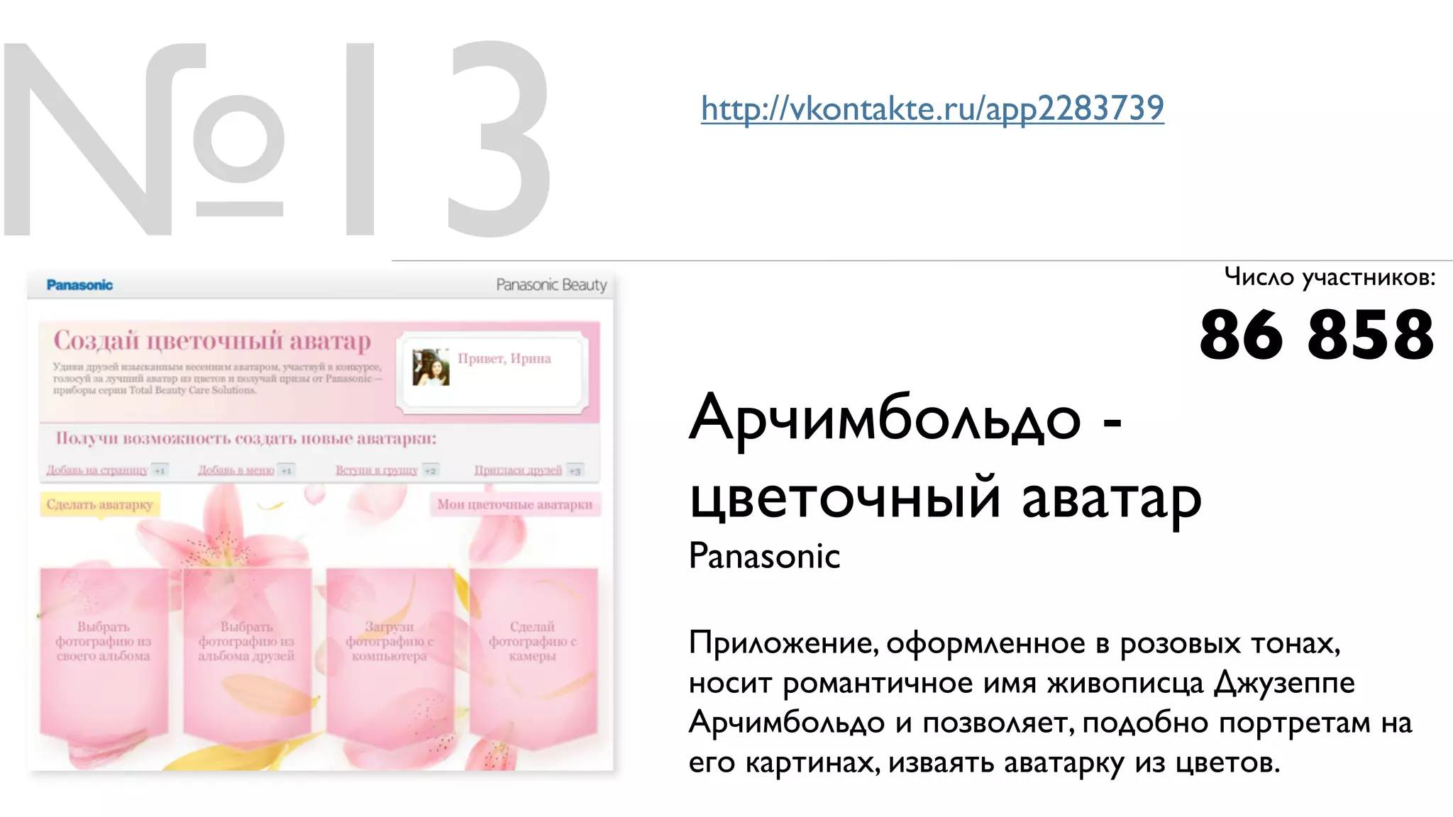 №13   http://vkontakte.ru/app2283739



                                       Число участников:

                                       86 858
      Арчимбольдо -
      цветочный аватар
      Panasonic

      Приложение, оформленное в розовых тонах,
      носит романтичное имя живописца Джузеппе
      Арчимбольдо и позволяет, подобно портретам на
      его картинах, изваять аватарку из цветов.
 