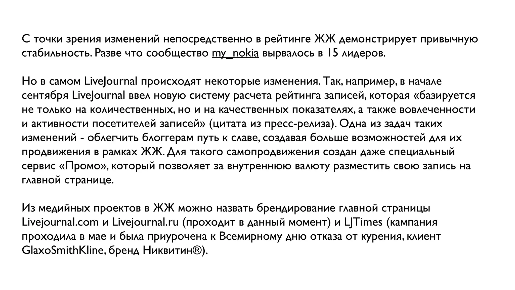 С точки зрения изменений непосредственно в рейтинге ЖЖ демонстрирует привычную
стабильность. Разве что сообщество my_nokia вырвалось в 15 лидеров.

Но в самом LiveJournal происходят некоторые изменения. Так, например, в начале
сентября LiveJournal ввел новую систему расчета рейтинга записей, которая «базируется
не только на количественных, но и на качественных показателях, а также вовлеченности
и активности посетителей записей» (цитата из пресс-релиза). Одна из задач таких
изменений - облегчить блоггерам путь к славе, создавая больше возможностей для их
продвижения в рамках ЖЖ. Для такого самопродвижения создан даже специальный
сервис «Промо», который позволяет за внутреннюю валюту разместить свою запись на
главной странице.

Из медийных проектов в ЖЖ можно назвать брендирование главной страницы
Livejournal.com и Livejournal.ru (проходит в данный момент) и LJTimes (кампания
проходила в мае и была приурочена к Всемирному дню отказа от курения, клиент
GlaxoSmithKline, бренд Никвитин®).
 