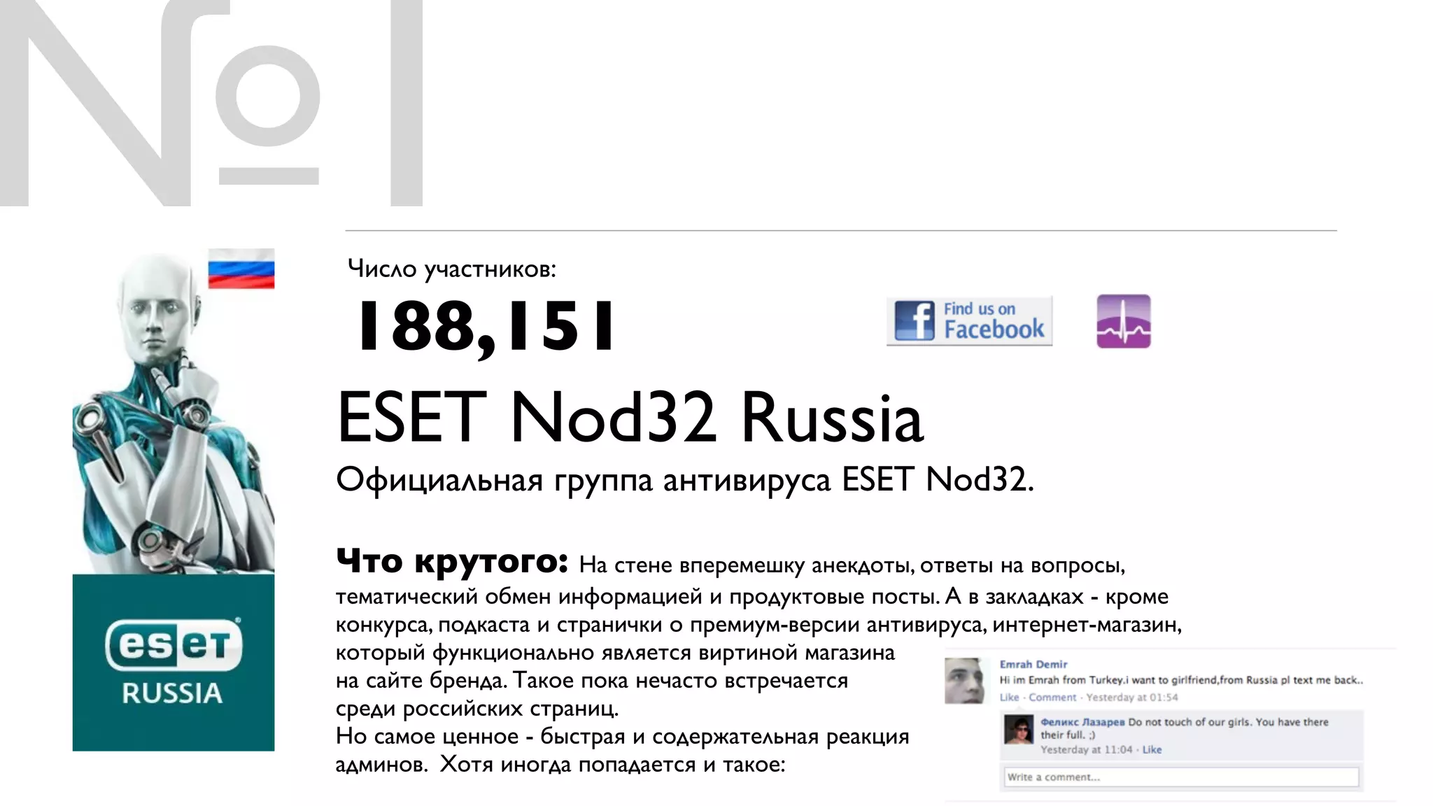 №1Число участников:

 188,151
 ESET Nod32 Russia
 Официальная группа антивируса ESET Nod32.

 Что крутого: На стене вперемешку анекдоты, ответы на вопросы,
 тематический обмен информацией и продуктовые посты. А в закладках - кроме
 конкурса, подкаста и странички о премиум-версии антивируса, интернет-магазин,
 который функционально является виртиной магазина
 на сайте бренда. Такое пока нечасто встречается
 среди российских страниц.
 Но самое ценное - быстрая и содержательная реакция
 админов. Хотя иногда попадается и такое:
 