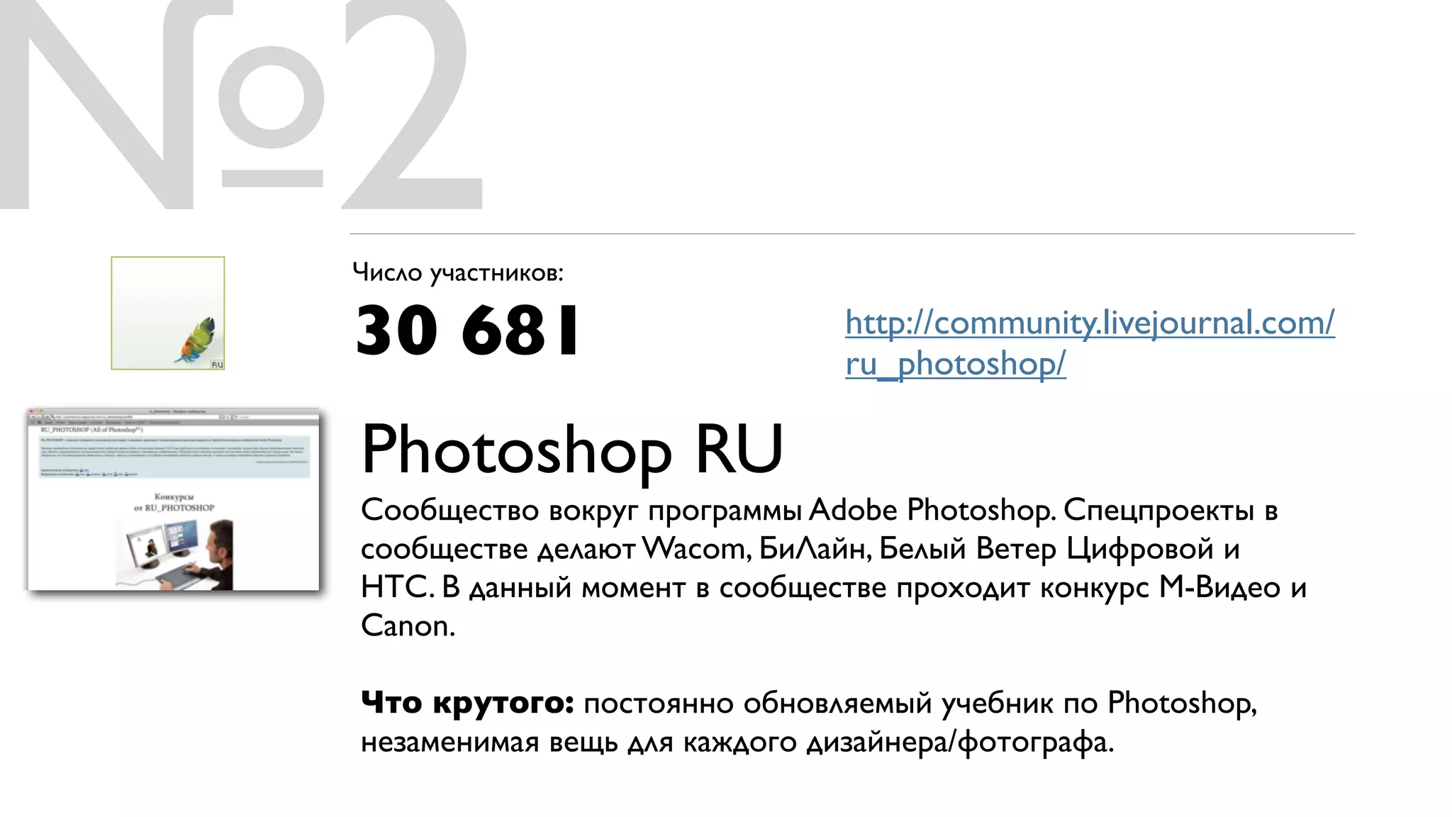 №2
 Число участников:

 30 681                        http://community.livejournal.com/
                               ru_photoshop/

 Photoshop RU
 Сообщество вокруг программы Adobe Photoshop. Спецпроекты в
 сообществе делают Wacom, БиЛайн, Белый Ветер Цифровой и
 HTC. В данный момент в сообществе проходит конкурс М-Видео и
 Canon.

 Что крутого: постоянно обновляемый учебник по Photoshop,
 незаменимая вещь для каждого дизайнера/фотографа.
 