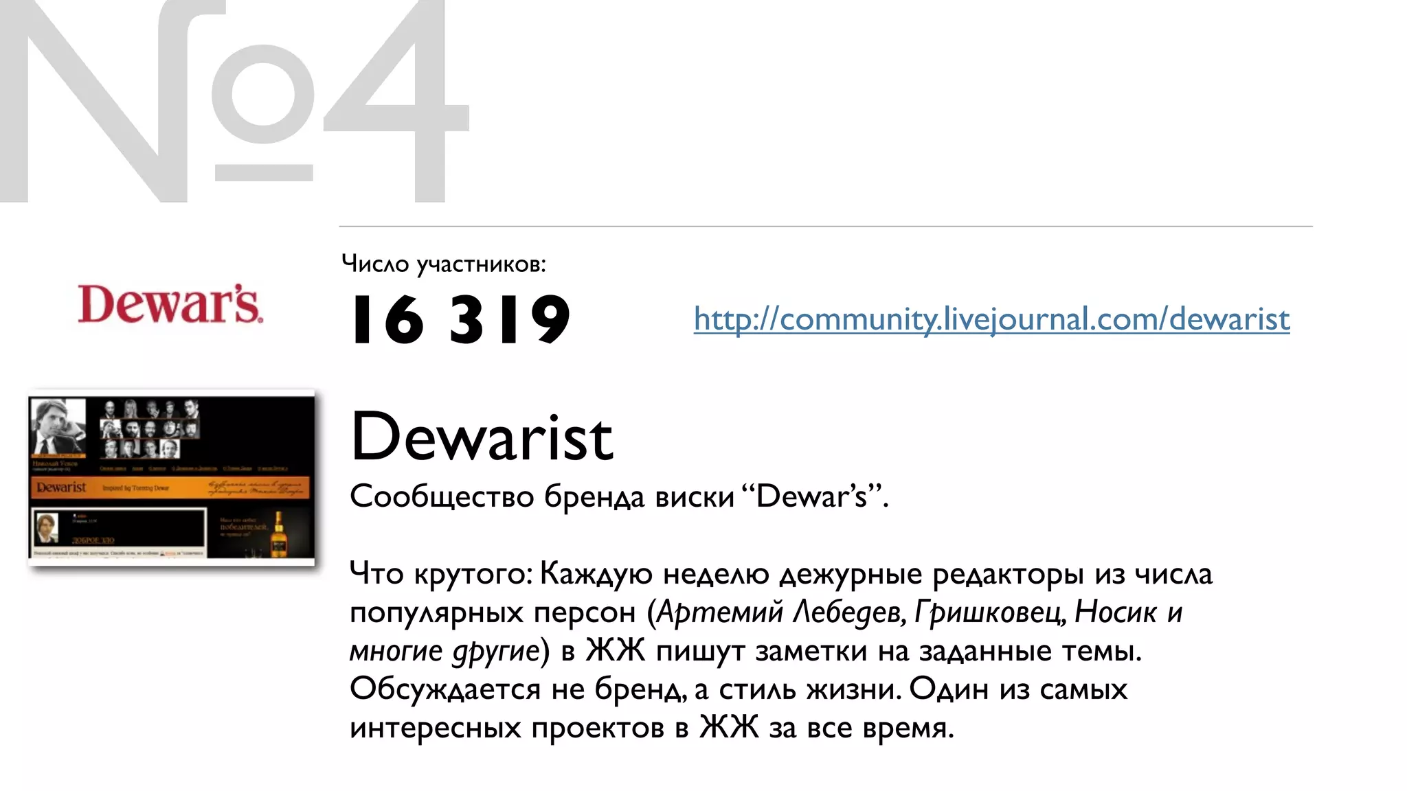 №4
 Число участников:

 16 319               http://community.livejournal.com/dewarist


 Dewarist
 Сообщество бренда виски “Dewar’s”.

 Что крутого: Каждую неделю дежурные редакторы из числа
 популярных персон (Артемий Лебедев, Гришковец, Носик и
 многие другие) в ЖЖ пишут заметки на заданные темы.
 Обсуждается не бренд, а стиль жизни. Один из самых
 интересных проектов в ЖЖ за все время.
 