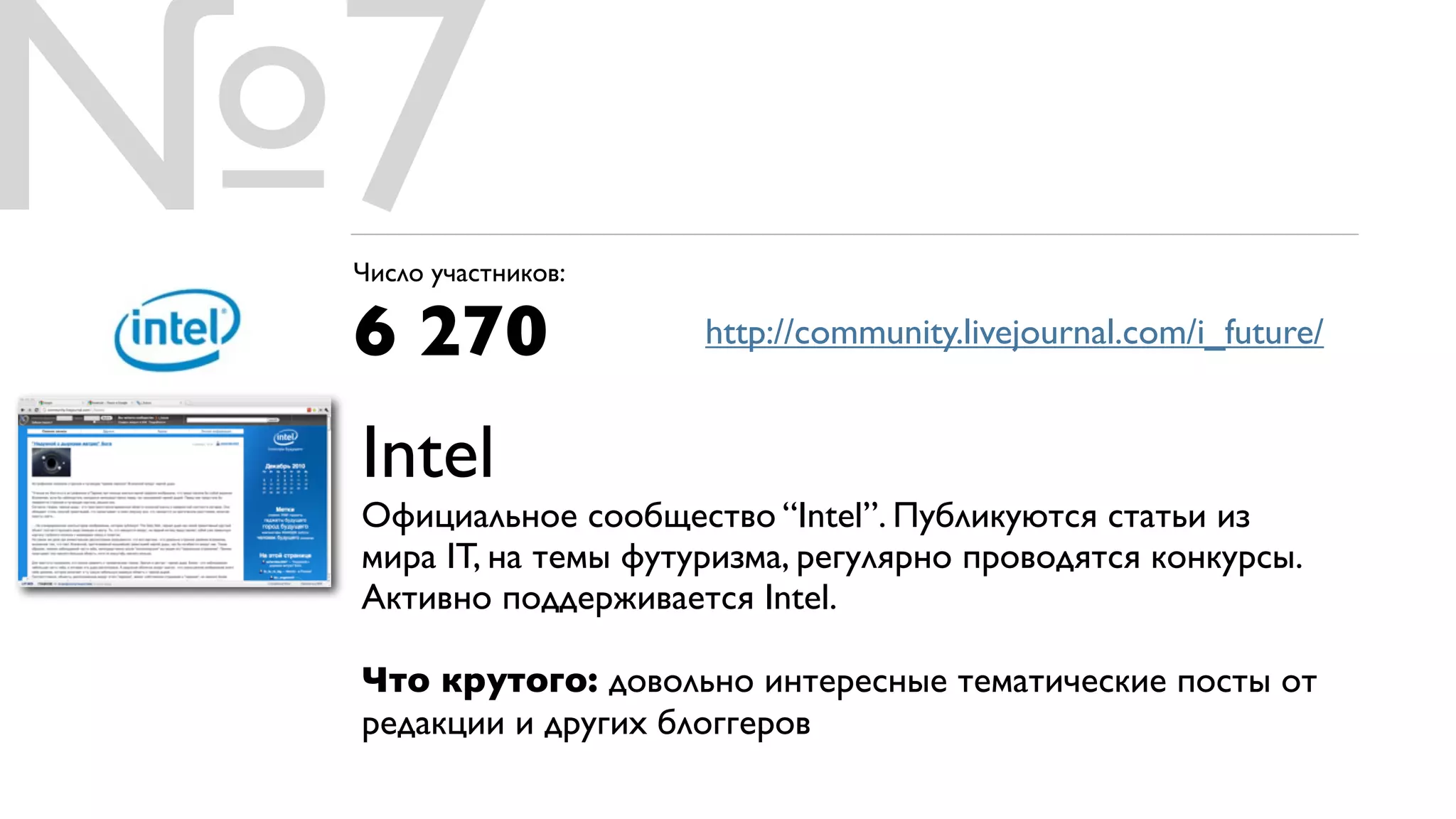 №7
 Число участников:

 6 270                http://community.livejournal.com/i_future/


 Intel
 Официальное сообщество “Intel”. Публикуются статьи из
 мира IT, на темы футуризма, регулярно проводятся конкурсы.
 Активно поддерживается Intel.

 Что крутого: довольно интересные тематические посты от
 редакции и других блоггеров
 
