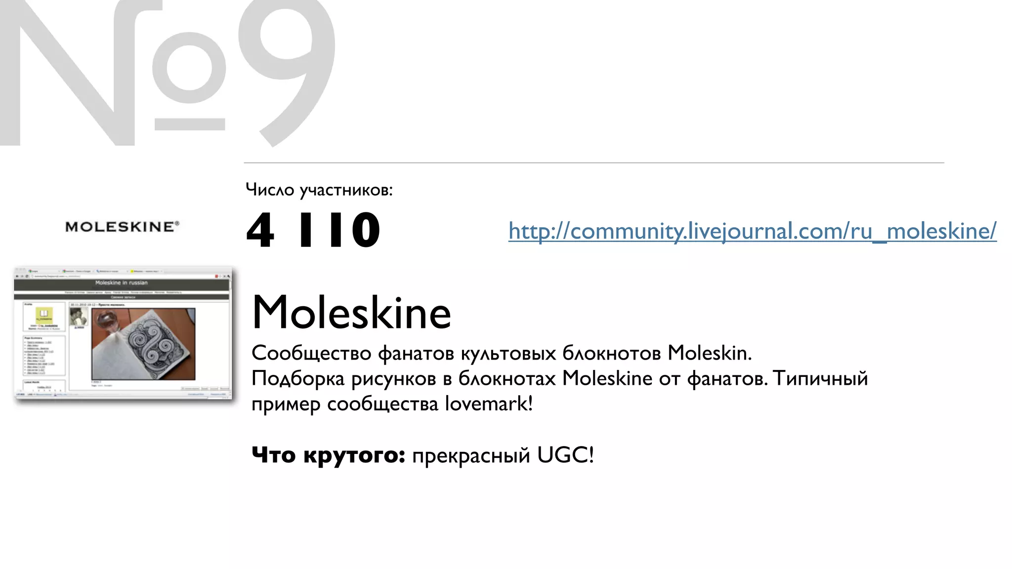 №9
 Число участников:

 4 110                   http://community.livejournal.com/ru_moleskine/


 Moleskine
 Cообщество фанатов культовых блокнотов Moleskin.
 Подборка рисунков в блокнотах Moleskine от фанатов. Типичный
 пример сообщества lovemark!

 Что крутого: прекрасный UGC!
 