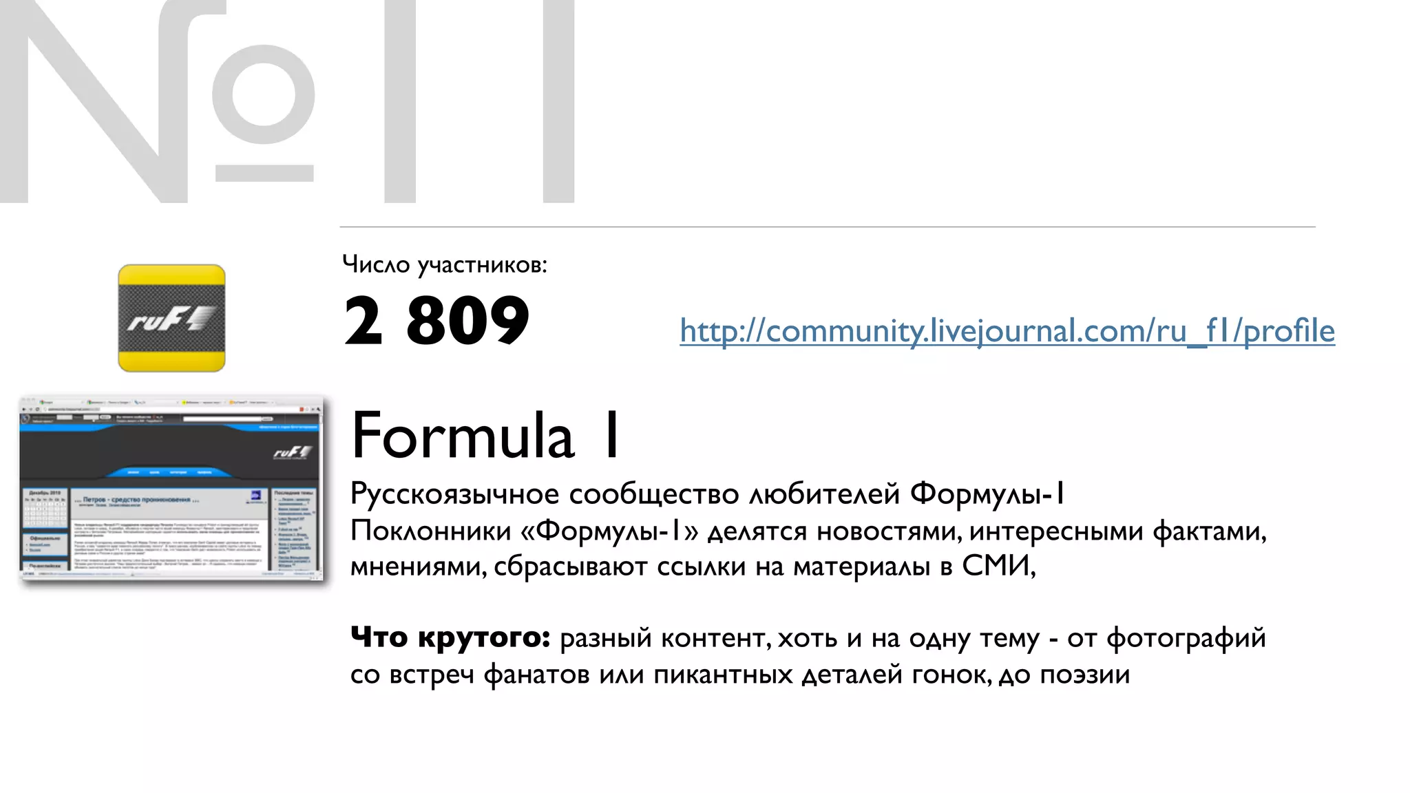 №11
 Число участников:

 2 809                  http://community.livejournal.com/ru_f1/proﬁle


 Formula 1
 Русскоязычное сообщество любителей Формулы-1
 Поклонники «Формулы-1» делятся новостями, интересными фактами,
 мнениями, сбрасывают ссылки на материалы в СМИ,

 Что крутого: разный контент, хоть и на одну тему - от фотографий
 со встреч фанатов или пикантных деталей гонок, до поэзии
 