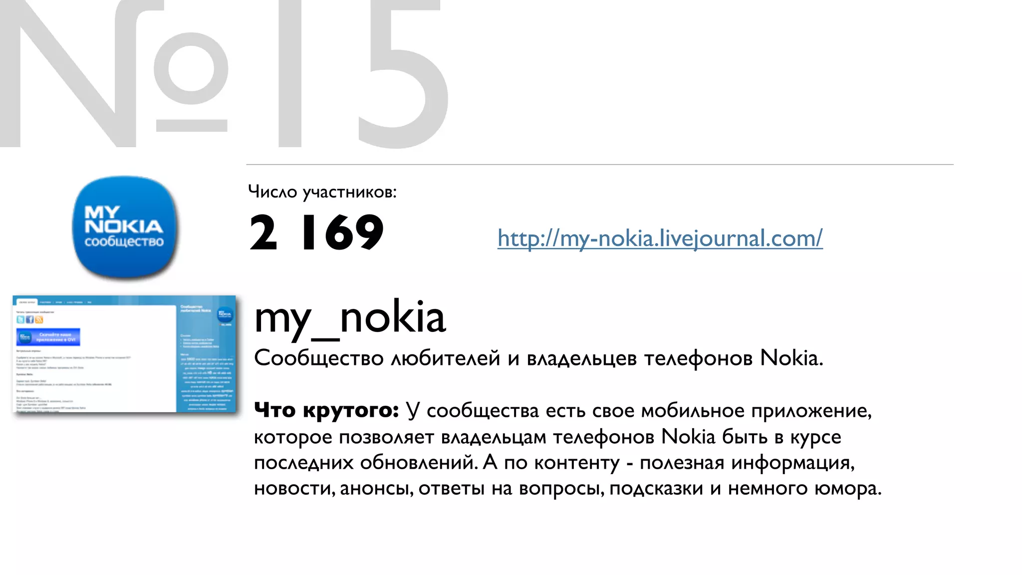 №15
 Число участников:

 2 169                   http://my-nokia.livejournal.com/


 my_nokia
 Сообщество любителей и владельцев телефонов Nokia.

 Что крутого: У сообщества есть свое мобильное приложение,
 которое позволяет владельцам телефонов Nokia быть в курсе
 последних обновлений. А по контенту - полезная информация,
 новости, анонсы, ответы на вопросы, подсказки и немного юмора.
 