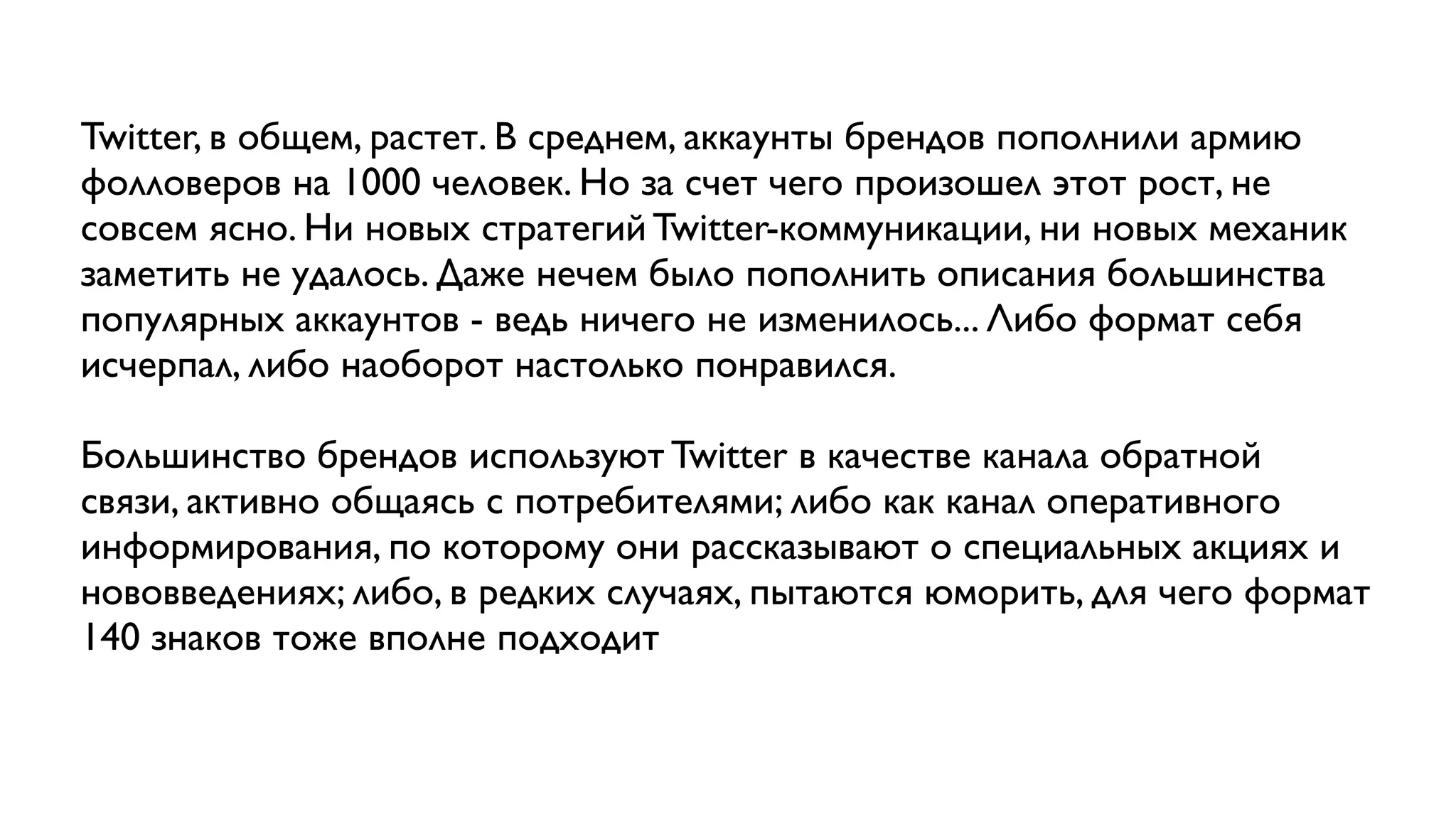 Twitter, в общем, растет. В среднем, аккаунты брендов пополнили армию
фолловеров на 1000 человек. Но за счет чего произошел этот рост, не
совсем ясно. Ни новых стратегий Twitter-коммуникации, ни новых механик
заметить не удалось. Даже нечем было пополнить описания большинства
популярных аккаунтов - ведь ничего не изменилось... Либо формат себя
исчерпал, либо наоборот настолько понравился.

Большинство брендов используют Twitter в качестве канала обратной
связи, активно общаясь с потребителями; либо как канал оперативного
информирования, по которому они рассказывают о специальных акциях и
нововведениях; либо, в редких случаях, пытаются юморить, для чего формат
140 знаков тоже вполне подходит
 