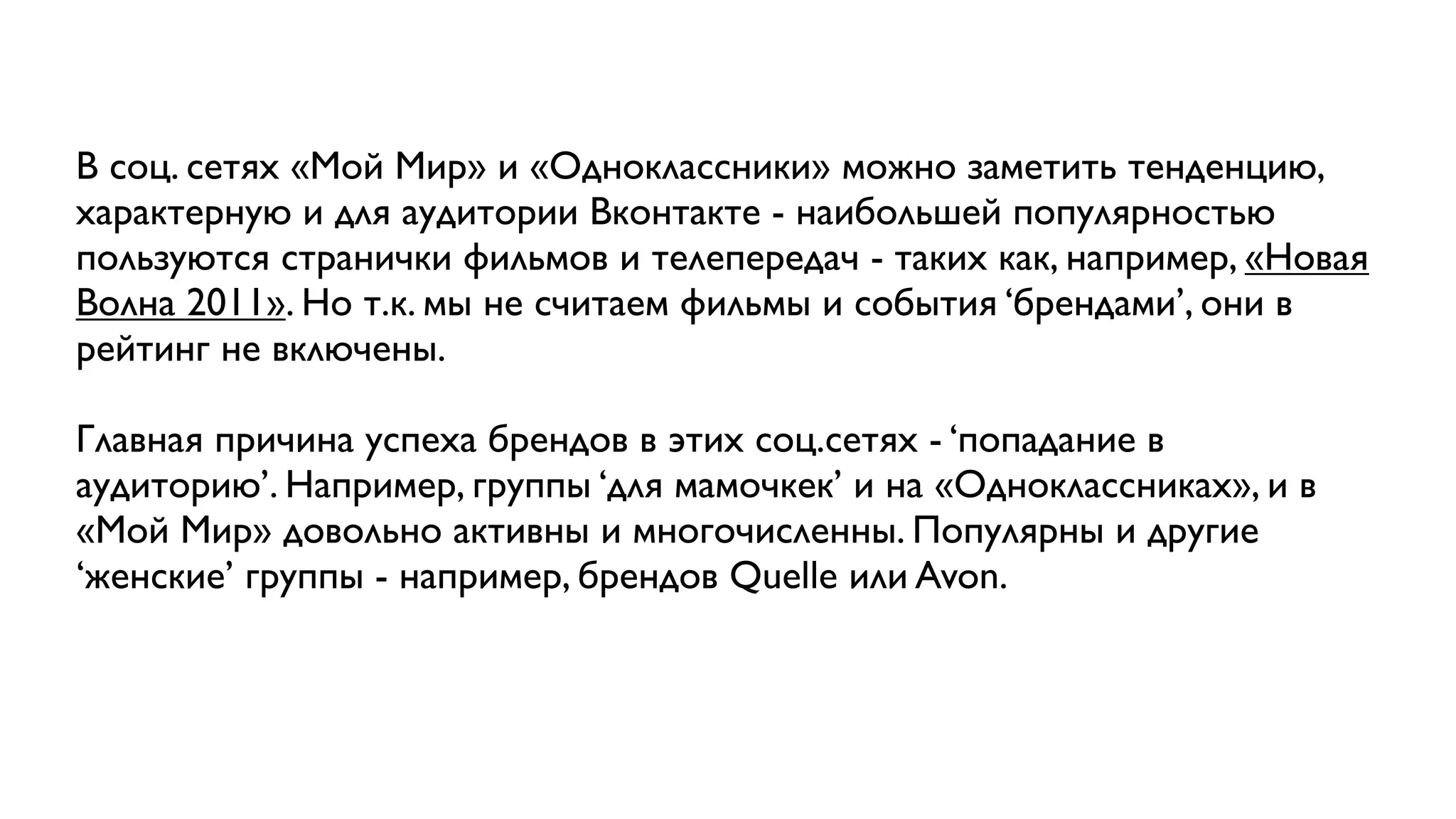 В соц. сетях «Мой Мир» и «Одноклассники» можно заметить тенденцию,
характерную и для аудитории Вконтакте - наибольшей популярностью
пользуются странички фильмов и телепередач - таких как, например, «Новая
Волна 2011». Но т.к. мы не считаем фильмы и события ‘брендами’, они в
рейтинг не включены.

Главная причина успеха брендов в этих соц.сетях - ‘попадание в
аудиторию’. Например, группы ‘для мамочкек’ и на «Одноклассниках», и в
«Мой Мир» довольно активны и многочисленны. Популярны и другие
‘женские’ группы - например, брендов Quelle или Avon.
 