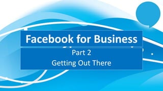 Facebook for Business
Part 2
Getting Out There
 