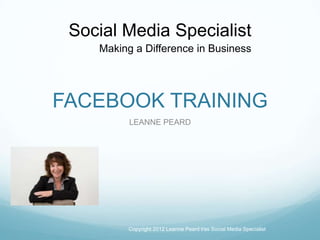FACEBOOK TRAINING
LEANNE PEARD
Copyright 2012 Leanne Peard t/as Social Media Specialist
Making a Difference in Business
Social Media Specialist
 