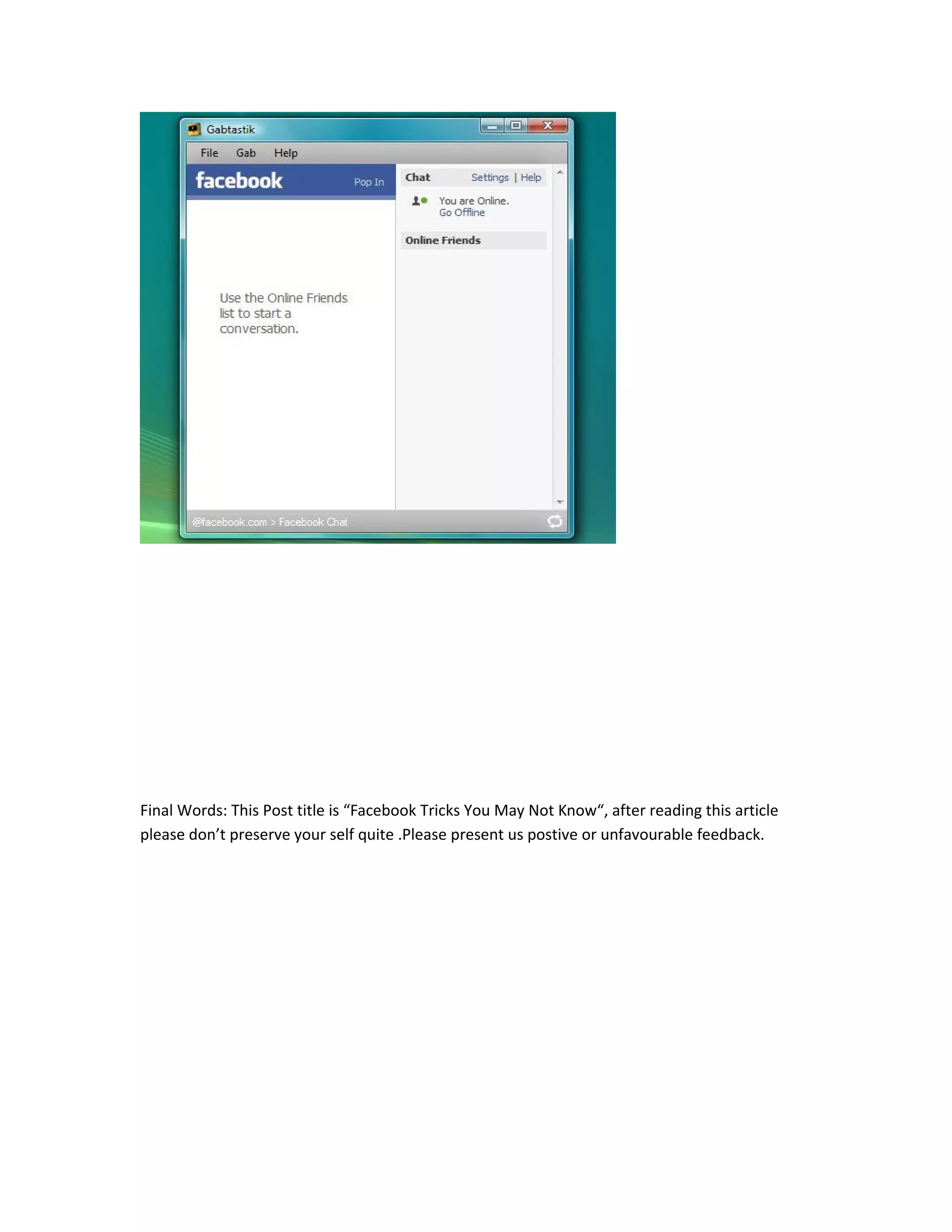 Final Words: This Post title is “Facebook Tricks You May Not Know“, after reading this article
please don’t preserve your self quite .Please present us postive or unfavourable feedback.
 