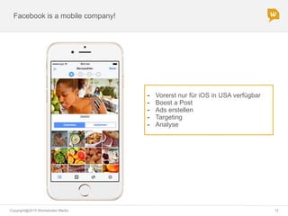 Copyright@2015 Werbeboten Media 12
Facebook is a mobile company!
- Vorerst nur für iOS in USA verfügbar
- Boost a Post
- Ads erstellen
- Targeting
- Analyse
 