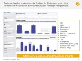 Copyright@2015 Werbeboten Media 16
Audience Insights ermöglichen die Analyse der Zielgruppe hinsichtlich
vorhandener Nutzerdaten zur Optimierung der Kampagnenergebnisse
- Ort
- Alter
- Geschlecht
- Interessen
- Sprache
- Beziehungsstatus
- Bildung
- Arbeit
- Job
- Endgeräte
- Haushaltsgröße (US)
- Einkommen (US)
- Politics (US)
https://www.facebook.com/ads/audience_insights
 