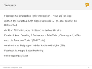 Copyright@2015 Werbeboten Media 22
Takeaways
Facebook hat einzigartige Targetingoptionen – Nutzt Sie (lal, wca)
reichert das Targeting durch eigene Daten (CRM) an, aber behaltet die
Datenhoheit
denkt an Attribution, aber nicht (nur) an last cookie wins
Facebook kann Branding & Performance Ads (Video, Cinemagraph, MPA)
nutzt die Facebook Tools / (FMP Tools)
verfeinert eure Zielgruppen mit den Audience Insights (EN)
Facebook ist People Based Marketing
seid gespannt auf Atlas
 