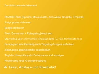 Der #blickueberdentellerrand
SMARTE Ziele (Specific; Measureable, Achievable, Realistic, Timeable)
Zielgruppe(n) definieren
Budget definieren
Pixel (Conversion + Retargeting) einbinden
Storytelling über und mehrere Anzeigen (Bild- u. Text-Kombinationen)
Kampagnen sehr kleinteilig nach Targeting-Gruppen aufsetzen
Zielgruppen gegeneinander ausschließen
Tägliche Überprüfung der Performance und Anzeigen
Regelmäßig neue Anzeigenerstellung
 Team, Analyse und Kreativität!
 