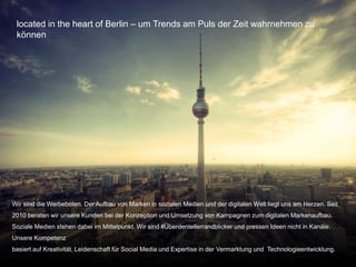 Copyright@2015 Werbeboten Media 3
located in the heart of Berlin – um Trends am Puls der Zeit wahrnehmen zu
können
Wir sind die Werbeboten. Der Aufbau von Marken in sozialen Medien und der digitalen Welt liegt uns am Herzen. Seit
2010 beraten wir unsere Kunden bei der Konzeption und Umsetzung von Kampagnen zum digitalen Markenaufbau.
Soziale Medien stehen dabei im Mittelpunkt. Wir sind #Überdentellerrandblicker und pressen Ideen nicht in Kanäle.
Unsere Kompetenz
basiert auf Kreativität, Leidenschaft für Social Media und Expertise in der Vermarktung und Technologieentwicklung.
 